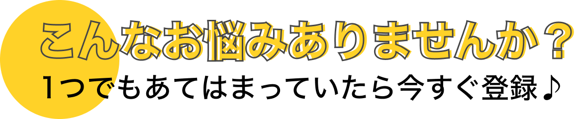 こんなお悩みありませんか？１つでもあてはまっていたら登録